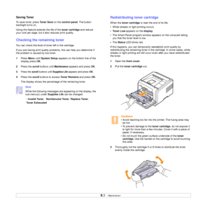 Page 40
8.3   
Saving Toner
To save toner, press  To n e r  S a v e on the control panel . The button 
backlight turns on.
Using this feature ex tends the life of the toner cartridge and reduce 
your cost per page, but it also reduces print quality. 
Checking the remaining toner 
You can check the level of toner left in the cartridge.
If you are having print quality problems , this can help you determine if 
the problem is caused by low toner.
1 Press  Menu until System Setup  appears on the bottom line of the...