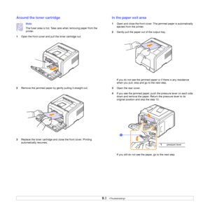 Page 45
9.3   
Around the toner cartridge
Note
The fuser area is hot. Take care when removing paper from the 
printer.
1 Open the front cover and pull the toner cartridge out.
2 Remove the jammed paper by gently pulling it straight out.
3 Replace the toner cartridge and cl ose the front cover. Printing 
automatically resumes.
In the paper exit area
1 Open and close the front cover. Th e jammed paper is automatically 
ejected from the printer. 
2 Gently pull the paper out  of the output tray.
If you do not see...