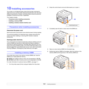 Page 57
10.1   
10 Installing accessories
Your printer is a full-featured laser  printer that has been optimized to 
meet most of your printing needs.  Recognizing that each user may have 
different requirements, however, Samsung makes several accessories 
available to enhance the printer’s capabilities.
This chapter includes:
• Precautions when installing accessories
• Installing a memory DIMM
• Installing a wireless network interface card
Precautions when installing accessories
Disconnect the power cord:...