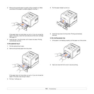 Page 44
9.2   
2 Remove the jammed paper by gently pulling it straight out. Make 
sure that all of the paper is  properly aligned in the tray 1.
If the paper does not move when you pull, or if you do not see the 
paper in this area, check the fuser area around the toner cartridge. 
See page 9.3.
3 Insert the tray 1 into the printer  until it snaps into place. Printing 
automatically resumes.
In the optional tray 2
1 Pull the optional tray 2 open.
2 Remove the jammed p aper from the printer.
If the paper does...