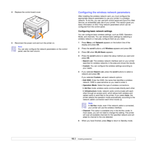 Page 59
10.3   
4 Replace the control board cover.
5 Reconnect the power cord and turn the printer on.
Note
You can also configure the netwo rk parameters on the control 
panel; see the next column.Configuring the wireless network parameters
After installing the wireless network card, you must configure the 
appropriate network parameters to use your printer in a wireless 
network. To do this, you can use bot h control panel and SyncThru Web 
Service, an embedded web site of your printer. This section gives you...