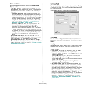 Page 80Basic Printing
16
Advanced Options
You can set advanced settings by clicking the Advanced 
Options
 button. 
•TrueType Options: This option determines what the driver 
tells the printer about how to image the text in your document. 
Select the appropriate setting according to the status of your 
document.
- 
Download as Outline: When this option is selected, the 
driver will download any TrueType fonts that are used in your 
document not already stored (resident) on your printer. If, 
after printing a...