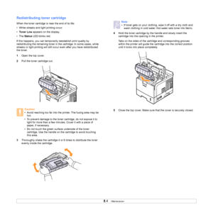 Page 41
8.4   
Redistributing toner cartridge
When the toner cartridge is near the end of its life:
• White streaks and light printing occur.
• Toner Low  appears on the display.
•The  Status  LED blinks red.
If this happens, you can temporarily reestablish print quality by 
redistributing the remaining toner in the cartridge. In some cases, white 
streaks or light printing will still occur even after you have redistributed 
the toner.
1 Open the top cover.
2 Pull the toner cartridge out.
3 Thoroughly shake the...