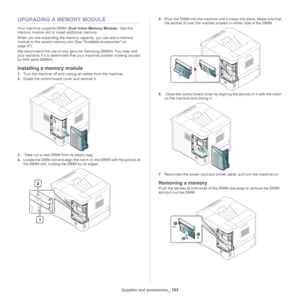 Page 103Supplies and accessories_ 103
UPGRADING A MEMORY MODULE
Your machine supports DIMM ( Dual Inline Memory Module). Use this 
memory module slot to install additional memory.
When you are expanding the memory capacity, you can add a memory 
mo dule

 to the vacant memory slot (See  Available accessories on 
page  97).
We recommend the use of only genuine Samsung DIMMs. You may void 
yo ur warranty if it is determine

d that your machine problem is being caused 
by third party DIMMs.
Installing a memory...