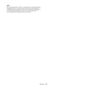 Page 127Glossary_ 127
XPS
XML Paper Specification (XPS) is a s pecification for a Page Description 
Language (PDL) and a new document format, which has benefits for 
portable document and electronic docum ent, developed by Microsoft. It 
is an XML-based specification,  based on a new print path and a 
vector-based device-independent document format.
Downloaded From ManualsPrinter.com Manuals 