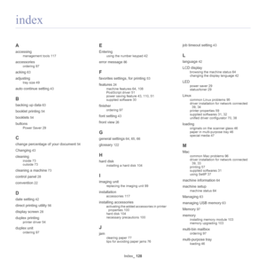 Page 128Index_ 128
A
accessing
management tools 117
accessories
ordering 97
acking 63
adjusting
tray size 49
auto continue setting 43
B
backing up data 63
booklet printing 54
booklets 54
buttons
Power Saver 29
C
change percentage of your document 54
Changing 43
cleaning
inside 73
outside 73
cleaning a machine 73
control panel 28
convention 22
D
date setting 42
direct printing utility 56
display screen 28
duplex printing
printer driver 54
duplex unit
ordering 97
E
Entering
using the number keypad 42
error message...