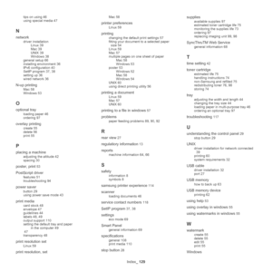 Page 129Index_ 129
tips on using 46
using special media 47
N
network
driver installation
Linux 39
Mac 39
UNIX 39
Windows 38
general setup 66
installing environment 36
IPv6 configuration 40
SetIP program 37, 38
setting up 36
wired network 36
N-up printing
Mac 58
Windows 53
O
optional tray
loading paper 46
ordering 97
overlay printing
create 55
delete 56
print 55
P
placing a machine
adjusting the altitude 42
spacing 30
poster, print 53
PostScript driver
features 51
troubleshooting 94
power saver
button 29
using...