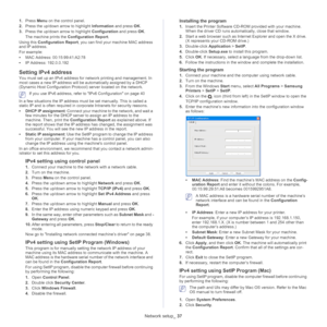 Page 37Network setup_ 37
1.Press  Menu on the control panel.
2. Press the up/down arrow to highlight  Information and
  press OK.
3. Press the up/down arrow to highlight  Con
 figuration and press OK .
The machine prints the  Config
 uration Report.
Using this  Conf
 iguration Report , you can find your machine MAC address 
and IP address.
For example:
• MAC  Address: 00:15:99:41:A2:78
• IP Addre s
 s: 192.0.0.192
Setting IPv4 address
You must set up an IPv4 address for network printing and management. In 
most...