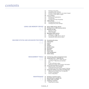 Page 5contents
Contents_ 5
57 Printing a document
58 Changing printer settings
58 Printing multiple pages on one sheet of paper
58 Printing on both sides of paper
 59 Linux printing 59 Printing from applications
59 Printing files
59 Configuring Printer Properties
 60 UNIX printing  60 Proceeding the print job
60 Changing the printer settings
USING USB MEMORY DEVICE 
62
 62 About USB memory device
 62 Printing from a USB memory device
 63 Backing up data
63 Backing up data
63 Restoring data
 63 Managing USB...