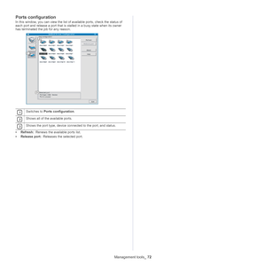 Page 72Management tools_ 72
Ports configuration
In this window, you can view the list of available ports, check the status of 
each port and release a port that is stalled in a busy state when its owner 
has terminated the job for any reason.
 
1Switches to  Ports configuration .
 
2Shows all of the available ports.
 
3Shows the port type, device connected to the port, and status.
•Refresh:  Renews the available ports list.
• Releas e port: Rele
 ases the selected port.
Downloaded From ManualsPrinter.com Manuals 