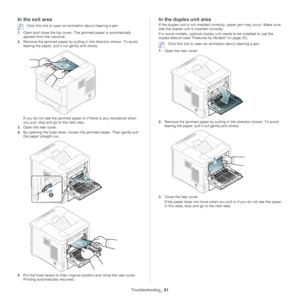 Page 81Troubleshooting_ 81
In the exit area
 Click this link to open an animation about clearing a jam.
1. Ope n and close the top cover. The jammed paper is automatically 
ejected
  from the machine.
2. Remove the jammed
 
 paper by pulling in the direction shown. To avoid 
tearing the paper, pull it  out gently and slowly.
If you do not see the jammed paper or  if there is any resistance when 
you pull, stop and go to the next step.
3. Ope
n the rear cover.
4. By op ening the fuser lever, loosen the jammed...