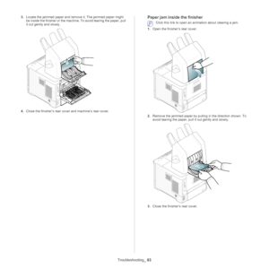 Page 83Troubleshooting_ 83
3.Locate the jammed paper and remo ve it. The jammed paper might 
be inside the finisher or the machi ne. To avoid tearing the paper, pull 
it out gently and slowly.
4. Close the finisher’s rear cover and machine’s rear cover.
Paper jam inside the finisher
 Click this link to open an animation about clearing a jam.
1. Ope n the finisher’s rear cover.
2.Remove the jammed paper by pulling in the direction shown. To 
avoid tearing the paper, pull  it out gently and slowly.
3.Close the...