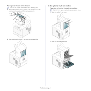 Page 84Troubleshooting_ 84
Paper jam at the exit of the finisher
 Click this link to open an animation about clearing a jam.
1. Remove  
 the jammed paper by pulling in the direction shown. To 
avoid tearing the paper, pull  it out gently and slowly.
2.Open and close the finisher’s rear cover to resume printing.
In the optional multi-bin mailbox
Paper jam in front of the multi-bin mailbox
 Click this link to open an animation about clearing a jam.
1. Ope n the mailbox’s rear cover.
2.Open the machine’s rear...