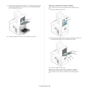 Page 85Troubleshooting_ 85
3.Locate the jammed paper and remo ve it. The jammed paper might 
be inside the mailbox or the machine. To avoid tearing the paper, 
pull it out gently and slowly.
4. Close the mailbox’s rear cove r and machine’s rear cover.
Paper jam inside the multi-bin mailbox
 Click this link to open an animation about clearing a jam.
1. Ope n the mailbox’s rear cover.
2.Remove the jammed paper by pulling in the direction shown. To 
avoid tearing the paper, pull  it out gently and slowly.
3.Close...