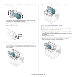 Page 99Supplies and accessories_ 99
3.Thoroughly shake the cartridge 5 or 6 times to distribute the toner evenly 
inside the cartridge.
Thoroughly roll the cartridge to assure maximum copies per cartridge. 
Save the box and the plastic bag for shipping.
 
If toner gets on your clothing, wipe  it off with a dry cloth and wash 
clothing in cold wa ter. Hot water sets toner into fabric.
4. Remove the protection 
 seal.
5.Hold the toner cartridge by the handle and slowly insert the cartridge into 
the opening in...