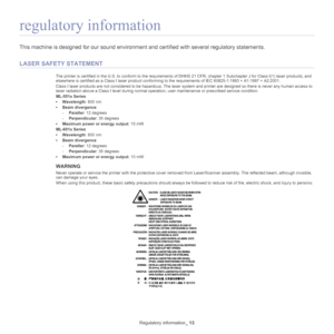 Page 13Regulatory information_ 13
regulatory information
This machine is designed for our sound environment and certified with  several regulatory statements.
LASER SAFETY STATEMENT
The printer is certified in the U.S. to conform to the requirements of DHHS 21 CFR, chapter 1 Subchapter J for Class I(1) laser  products, and 
elsewhere is certified as a Class I laser product conforming  to the requirements of IEC 60825-1:1993 + A1:1997 + A2:2001.
Class I laser products are not considered  to be 
hazardous. The...