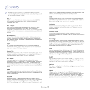 Page 122Glossary_ 122
glossary
 The following glossary helps you get familiar with the product by 
understanding the terminologies commonly used with printing as well 
as mentioned in this user’s guide.
802.11
802.11 is a set of standards for wir eless local area network (WLAN) 
communication, deve loped by the IEEE LAN/MAN Standards 
Committee (IEEE 802). 
802.11b/g/n
802.11b/g/n can share same hardware and use the 2.4 GHz band. 
802.11b supports bandwidth up to 11 Mbps, 802.11n supports 
bandwidth up to 150...