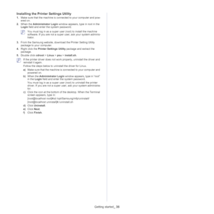 Page 35Getting started_ 35
Installing the Printer Settings Utility
1.Make sure that the machine is connected to your computer and pow -
ered on.
2. Wh
en the Administrator Login  window appears, type in root in the 
Login  field and enter t he system password.
 You must log in as a super user  (root) to install the machine 
software. If you are not a super user, ask your system adminis -
trator.
3. Fro
m the Samsung website, down load the Printer Setting Utility 
package to your computer.
4. Rig
ht click the...