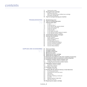 Page 6contents
Contents_ 6
73 Cleaning the inside
 74 Storing the  toner cartridge
74 Handling instructions
75 Use of non-Samsung and refilled toner cartridge
75 Estimated cartridge life
 75 Tips for moving & storing your machine
TROUBLESHOOTING 
76
 76 Redistributing toner
 76 Tips for avoiding paper jams
 77 Clearing paper jams 77 In tray 1
78 In optional tray 2
79 In the optional high capacity feeder
79 In the multi-purpose tray
79 Inside the machine
81 In the exit area
81 In the duplex unit area 
82 In the...