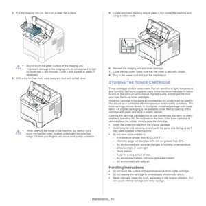 Page 74Maintenance_ 74
3.Pull the imaging unit out. Set  it on a clean flat surface.
 
•Do not touch the green su rface of the imaging unit. 
• To prevent damage to the imaging unit, do not expose it to light 
for more
  than a few minutes. Cove r it with a piece of paper, if 
necessary.
4. With a dry lint-fre e
  cloth, wipe away any dust and spilled toner.
 
•While cleaning the inside of the machine, be careful not to 
touch the transfer roller, lo cated underneath the toner car -
tridge. Oil from your...