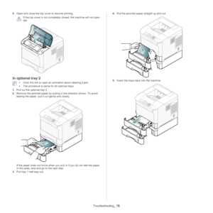 Page 78Troubleshooting_ 78
5.Open and close the top co ver to resume printing.
 
If the top cover is not completely closed, the machine will not oper -
ate.
In optional tray 2
 • Click this link to open an animation about clearing a jam.
• The  procedure is same for all optional trays.
1. Pull out the optional tray 2.
2. Remove the jammed 
 paper by pulling in the direction shown. To avoid 
tearing the paper, pull it  out gently and slowly.
If the paper does not move when you pull or if you do not see the paper...