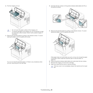 Page 80Troubleshooting_ 80
2.Pull the imaging unit out.
 
•Do not touch the green su rface of the imaging unit. 
• To prevent damage to the imaging unit, do not expose it to light 
for more
  than a few minutes. Cove r it with a piece of paper, if 
necessary.
3. Remove the jammed  
 paper by pulling in the direction shown. To avoid 
tearing the paper, pull it  out gently and slowly.
If you do not see the jammed paper or  if there is any resistance when 
you pull, stop and go to the next step. 4.
U
nscrew the...