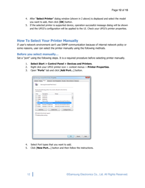 Page 12Page 12 of 15 
 
12 © Samsung Electronics Co., Ltd. All Rights Reserved. 
 
4. After “Select Printer” dialog window (shown in 2 above) is displayed and select the model 
you want to add, then click [OK] button. 
5. If the selected printer is supported device, operation successful message dialog will be shown 
and the UPD2’s configuration will be applied to the UI. Check your UPD2’s printer properties. 
 
How To Select Your Printer Manually 
If user’s network environment can’t use SNMP communication...