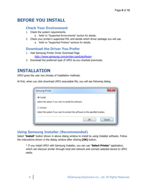 Page 8Page 8 of 15 
 
8 © Samsung Electronics Co., Ltd. All Rights Reserved. 
 
BEFORE YOU INSTALL 
Check Your Environment 
1. Check the system requirements. 
a. Refer to “Supported Environments” section for details. 
2. Check your printer’s supported PDL and decide which driver package you will use. 
a. Refer to “Supported Printers” sections for details.  
Download the Driver You Prefer 
1. Visit Samsung Printer Driver Download Page 
http://www.samsung.com/printer/usefulsoftware 
2. Download the preferred...