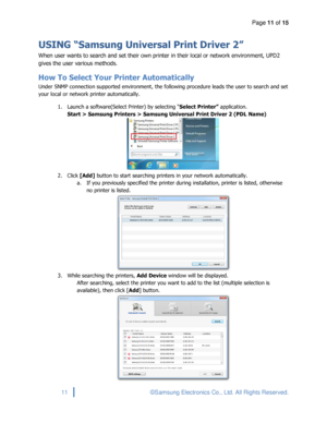 Page 11Page 11 of 15 
 
11 © Samsung Electronics Co., Ltd. All Rights Reserved. 
 
USING “Samsung Universal Print Driver 2” 
When user wants to search and set their own printer in their local or network environment, UPD2 
gives the user various methods. 
How To Select Your Printer Automatically 
Under SNMP connection supported environment, the following procedure leads the user to search and set 
your local or network printer automatically. 
1. Launch a software(Select Printer) by selecting “Select Printer”...