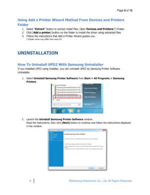 Page 9Page 9 of 15 
 
9 © Samsung Electronics Co., Ltd. All Rights Reserved. 
 
Using Add a Printer Wizard Method From Devices and Printers 
Folder 
1. Select “Extract” button to extract install files. Open Devices and Printers(*) Folder.  
2. Click [Add a printer] button on the folder to install the driver using extracted files. 
3. Follow the instructions that Add a Printer Wizard guides you. 
(*)Folder name may differ from each OS. 
 
UNINSTALLATION 
 
How To Uninstall UPD2 With Samsung Uninstaller 
If you...