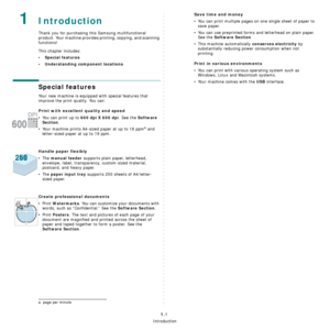 Page 11Introduction
1.1
 1Introduction
Thank you for purchasing this Samsung multifunctional 
product. Your machine provides printing, copying, and scanning 
functions!
This chapter includes:
• Special features
• Understanding component locations
Special features
Your new machine is equipped with special features that 
improve the print quality. You can:
Print with excellent quality and speed
• You can print up to 600 dpi X 600 dpi. See the Software 
Section
.
• Your machine prints A4-sized paper at up to 18...