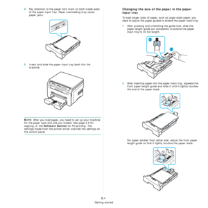 Page 17Getting started
2.4
4Pay attention to the paper limit mark on both inside walls 
of the paper input tray. Paper overloading may cause 
paper jams.
5Insert and slide the paper input tray back into the 
machine.
NOTE: After you load paper, you need to set up your machine 
for the paper type and size you loaded. See page 3.6 for 
copying, or the 
Software Section for PC-printing. The 
settings made from the printer driver override the settings on 
the control panel.
Changing the size of the paper in the...