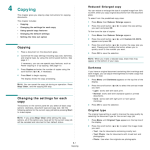 Page 29Copying
4.1
4Copying
This chapter gives you step-by-step instructions for copying 
documents.
This chapter includes:
•Copying
• Changing the settings for each copy
• Using special copy features
• Changing the default settings
• Setting the time out option
Copying
1Place a document on the document glass.
2Customize the copy settings including copy size, darkness, 
and original type, by using the control panel buttons. See 
page 4.1.
If necessary, you can use special copy features, such as 
Poster copying...