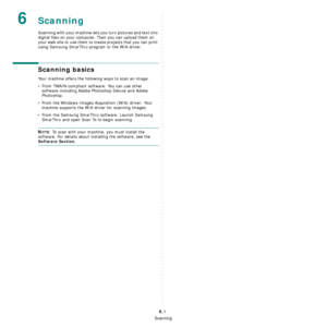 Page 33Scanning
6.1
6Scanning
Scanning with your machine lets you turn pictures and text into 
digital files on your computer. Then you can upload them on 
your web site or use them to create projects that you can print 
using Samsung SmarThru program or the WIA driver.
Scanning basics
Your machine offers the following ways to scan an image:
• From TWAIN-compliant software: You can use other 
software including Adobe Photoshop Deluxe and Adobe 
Photoshop.
• From the Windows Images Acquisition (WIA) driver: Your...