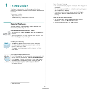 Page 14Introduction
1.1
 1Introduction
Thank you for purchasing this Samsung multifunctional 
product. Your machine provides printing, copying, and scanning 
functions!
This chapter includes:
• Special features
• Understanding component locations
Special features
Your new machine is equipped with special features that 
improve the print quality. You can:
Print with excellent quality and speed
• You can print up to 600 dpi X 600 dpi. See the Software 
Section
.
• Your machine prints A4-sized paper at up to 18...