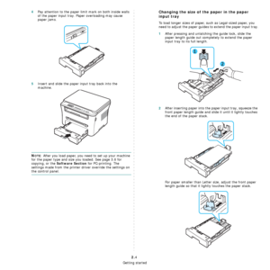 Page 20Getting started
2.4
4Pay attention to the paper limit mark on both inside walls 
of the paper input tray. Paper overloading may cause 
paper jams.
5Insert and slide the paper input tray back into the 
machine.
NOTE: After you load paper, you need to set up your machine 
for the paper type and size you loaded. See page 3.6 for 
copying, or the 
Software Section for PC-printing. The 
settings made from the printer driver override the settings on 
the control panel.
Changing the size of the paper in the...