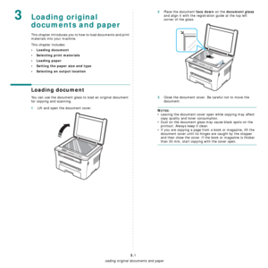 Page 25Loading original documents and paper
3.1
3Loading original 
documents and paper
This chapter introduces you to how to load documents and print 
materials into your machine.
This chapter includes:
• Loading document
• Selecting print materials
• Loading paper
• Setting the paper size and type
• Selecting an output location
Loading document
You can use the document glass to load an original document 
for copying and scanning.
1Lift and open the document cover.
2Place the document face down on the document...