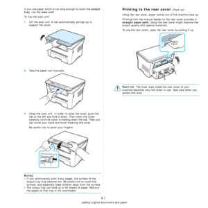 Page 31Loading original documents and paper
3.7
If you use paper which is not long enough to reach the output 
tray
, use the scan unit.
To use the scan unit:
1Lift the scan unit. A tab automatically springs up to 
support the cover.
2Take the paper out manually.
3Close the scan unit. In order to close the cover, push the 
tab to the left and hold it down. Then lower the cover 
carefully until the cover is holding down the tab. Then you 
can move your hand and finish lowering the cover.
Be careful not to pinch...