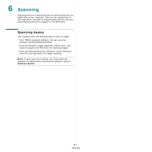 Page 36Scanning
6.1
6Scanning
Scanning with your machine lets you turn pictures and text into 
digital files on your computer. Then you can upload them on 
your web site or use them to create projects that you can print 
using Samsung SmarThru program or the WIA driver.
Scanning basics
Your machine offers the following ways to scan an image:
• From TWAIN-compliant software: You can use other 
software including Adobe Photoshop.
• From the Windows Images Acquisition (WIA) driver: Your 
machine supports the WIA...