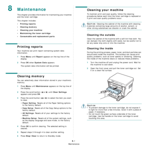 Page 38Maintenance
8.1
8Maintenance
This chapter provides information for maintaining your machine 
and the toner cartridge.
This chapter includes:
• Printing reports
• Clearing memory
• Cleaning your machine
• Maintaining the toner cartridge
• Consumable and replacement parts
Printing reports
Your machine can print report containing system data 
information.
1Press Menu until Report appears on the top line of the 
display.
2Press OK when System Data appears.
The system data information will be printed....