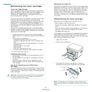 Page 40Maintenance
8.3
Maintaining the toner cartridge
Toner cartridge storage
Toner cartridges contain components that are sensitive to 
light, temperature, and humidity. Samsung suggests users 
follow the recommendations to ensure the optimum 
performance, highest quality, and longest life from your 
new Samsung toner cartridge.
Store this cartridge in the same environment as the printer 
it will be used in; this should be in controlled office 
temperature and humidity conditions. The toner cartridge 
should...