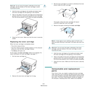 Page 41Maintenance
8.4
CAUTION: Do not touch the green underside of the toner 
cartridge. Use the handle on the toner cartridge to avoid 
touching this area. 
4Hold the toner cartridge by the handle and slowly insert 
the toner cartridge into the opening in the machine.
5Tabs on the sides of the toner cartridge and corresponding 
grooves within the machine will guide the toner cartridge 
into the correct position until it locks into place completely.
6Close the front cover. Make sure that the cover is securely...