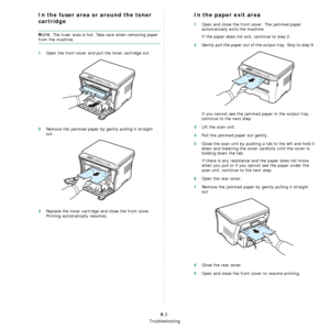 Page 44Troubleshooting
9.2
In the fuser area or around the toner 
cartridge
NOTE: The fuser area is hot. Take care when removing paper 
from the machine.
1Open the front cover and pull the toner cartridge out.
2Remove the jammed paper by gently pulling it straight 
out.
3Replace the toner cartridge and close the front cover. 
Printing automatically resumes.
In the paper exit area
1Open and close the front cover. The jammed paper 
automatically exits the machine.
If the paper does not exit, continue to step 2....