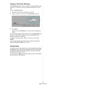 Page 72Basic Printing
12
Using a Favorite Setting  
The Favorites option, which is visible on each properties tab, 
allows you to save the current properties settings for future 
use. 
To  s a v e  a  
Favorites item:
1Change the settings as needed on each tab. 
2Enter a name for the item in the Favorites input box. 
3Click Save. 
When you save 
Favorites, all current driver settings are 
saved.
To use a saved setting, select the item from the 
Favorites drop 
down list. The printer is now set to print...