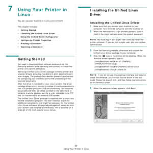 Page 83Using Your Printer in Linux
23
7Using Your Printer in 
Linux 
You can use your machine in a Linux environment. 
This chapter includes:
• Getting Started
• Installing the Unified Linux Driver
• Using the Unified Driver Configurator
• Configuring Printer Properties
• Printing a Document
• Scanning a Document
Getting Started
You need to download Linux software package from the 
Samsung website (www.samsung.com/printer) to install the 
printer and scanner softwares.
Samsung’s Unified Linux Driver package...