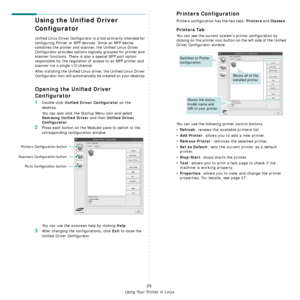 Page 85Using Your Printer in Linux
25
Using the Unified Driver 
Configurator
Unified Linux Driver Configurator is a tool primarily intended for 
configuring Printer or MFP devices. Since an MFP device 
combines the printer and scanner, the Unified Linux Driver 
Configurator provides options logically grouped for printer and 
scanner functions. There is also a special MFP port option 
responsible for the regulation of access to an MFP printer and 
scanner via a single I/O channel.
After installing the Unified...