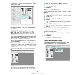 Page 89Using Your Printer in Linux
29
The document is scanned and the image preview appears 
in the Preview Pane.
7Change the scan options in the Image Quality and Scan 
Area sections.
•
Image Quality: allows you to select the color 
composition and the scan resolution for the image.
•
Scan Area: allows you to select the page size. The 
Advanced button enables you to set the page size 
manually.
If you want to use one of the preset scan option settings, 
select from the Job Type drop-down list. For details...