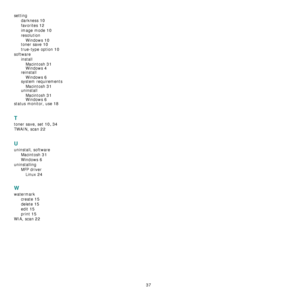 Page 9737
setting
darkness
 10
favorites 12
image mode 10
resolution
Windows
 10
toner save 10
true-type option 10
software
install
Macintosh
 31Windows 4
reinstall
Windows
 6
system requirements
Macintosh
 31uninstall
Macintosh
 31
Windows 6
status monitor, use 18
T
toner save, set 10, 34
TWAIN, scan 22
U
uninstall, software
Macintosh
 31
Windows 6
uninstalling
MFP driver
Linux
 24
W
watermark
create
 15
delete 15
edit 15
print 15
WIA, scan 22
Downloaded From ManualsPrinter.com Manuals 