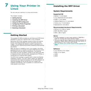 Page 110Using Your Printer in Linux
27
7Using Your Printer in 
Linux 
You can use your machine in a Linux environment. 
This chapter includes:
• Getting Started
• Installing the MFP Driver
• Using the MFP Configurator
• Configuring Printer Properties
• Printing a Document
• Scanning a Document
Getting Started
The supplied CD-ROM provides you with Samsung’s MFP driver 
package for using your machine with a Linux computer.
Samsung’s MFP driver package contains printer and scanner 
drivers, providing the ability to...