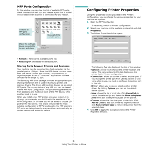 Page 114Using Your Printer in Linux
31
MFP Ports Configuration
In this window, you can view the list of available MFP ports, 
check the status of each port and release a port that is stalled 
in busy state when its owner is terminated for any reason.
•Refresh : Renews the available ports list.
•
Release port : Releases the selected port.
Sharing Ports Between Printers and Scanners
Your machine may be connected to a host computer via the 
parallel port or USB port. Since the MFP device contains more 
than one...